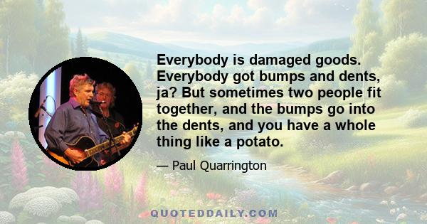 Everybody is damaged goods. Everybody got bumps and dents, ja? But sometimes two people fit together, and the bumps go into the dents, and you have a whole thing like a potato.