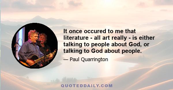 It once occured to me that literature - all art really - is either talking to people about God, or talking to God about people.