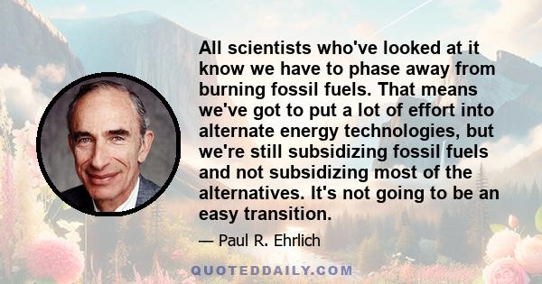 All scientists who've looked at it know we have to phase away from burning fossil fuels. That means we've got to put a lot of effort into alternate energy technologies, but we're still subsidizing fossil fuels and not