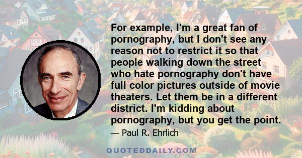 For example, I'm a great fan of pornography, but I don't see any reason not to restrict it so that people walking down the street who hate pornography don't have full color pictures outside of movie theaters. Let them