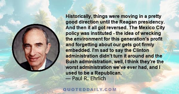 Historically, things were moving in a pretty good direction until the Reagan presidency. And then it all got reversed. The Mexico City policy was instituted - the idea of wrecking the environment for this generation's