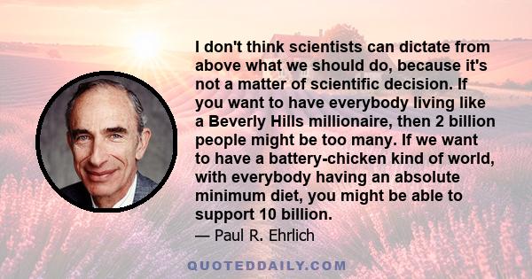 I don't think scientists can dictate from above what we should do, because it's not a matter of scientific decision. If you want to have everybody living like a Beverly Hills millionaire, then 2 billion people might be