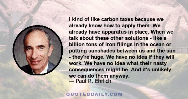 I kind of like carbon taxes because we already know how to apply them. We already have apparatus in place. When we talk about these other solutions - like a billion tons of iron filings in the ocean or putting sunshades 