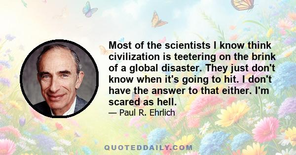 Most of the scientists I know think civilization is teetering on the brink of a global disaster. They just don't know when it's going to hit. I don't have the answer to that either. I'm scared as hell.