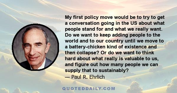 My first policy move would be to try to get a conversation going in the US about what people stand for and what we really want. Do we want to keep adding people to the world and to our country until we move to a