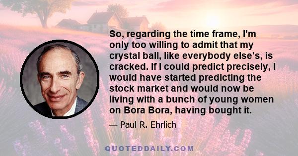 So, regarding the time frame, I'm only too willing to admit that my crystal ball, like everybody else's, is cracked. If I could predict precisely, I would have started predicting the stock market and would now be living 