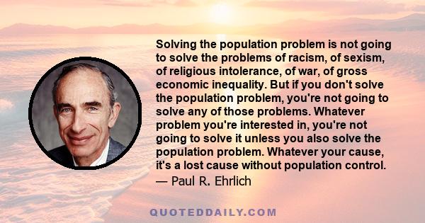 Solving the population problem is not going to solve the problems of racism, of sexism, of religious intolerance, of war, of gross economic inequality. But if you don't solve the population problem, you're not going to