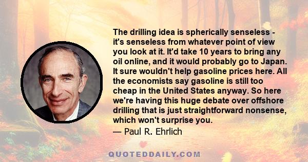 The drilling idea is spherically senseless - it's senseless from whatever point of view you look at it. It'd take 10 years to bring any oil online, and it would probably go to Japan. It sure wouldn't help gasoline