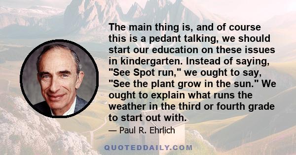 The main thing is, and of course this is a pedant talking, we should start our education on these issues in kindergarten. Instead of saying, See Spot run, we ought to say, See the plant grow in the sun. We ought to