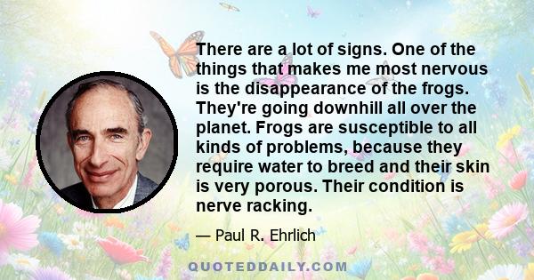 There are a lot of signs. One of the things that makes me most nervous is the disappearance of the frogs. They're going downhill all over the planet. Frogs are susceptible to all kinds of problems, because they require