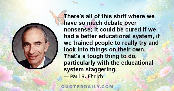 There's all of this stuff where we have so much debate over nonsense; it could be cured if we had a better educational system, if we trained people to really try and look into things on their own. That's a tough thing