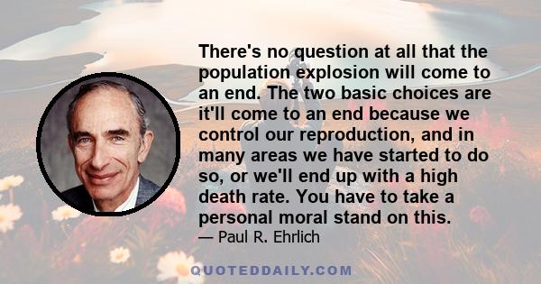 There's no question at all that the population explosion will come to an end. The two basic choices are it'll come to an end because we control our reproduction, and in many areas we have started to do so, or we'll end