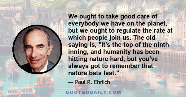 We ought to take good care of everybody we have on the planet, but we ought to regulate the rate at which people join us. The old saying is, It's the top of the ninth inning, and humanity has been hitting nature hard,