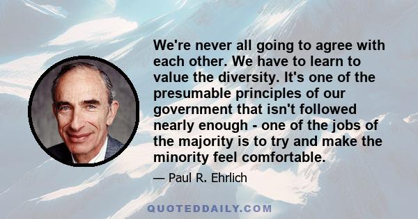 We're never all going to agree with each other. We have to learn to value the diversity. It's one of the presumable principles of our government that isn't followed nearly enough - one of the jobs of the majority is to