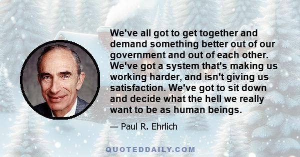 We've all got to get together and demand something better out of our government and out of each other. We've got a system that's making us working harder, and isn't giving us satisfaction. We've got to sit down and