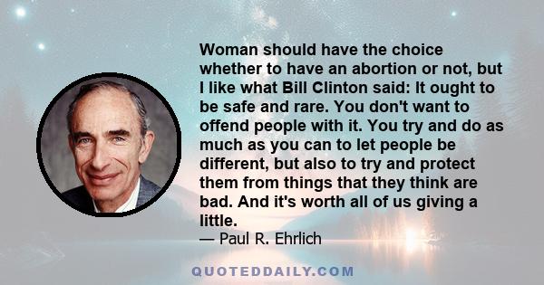 Woman should have the choice whether to have an abortion or not, but I like what Bill Clinton said: It ought to be safe and rare. You don't want to offend people with it. You try and do as much as you can to let people