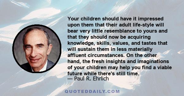 Your children should have it impressed upon them that their adult life-style will bear very little resemblance to yours and that they should now be acquiring knowledge, skills, values, and tastes that will sustain them