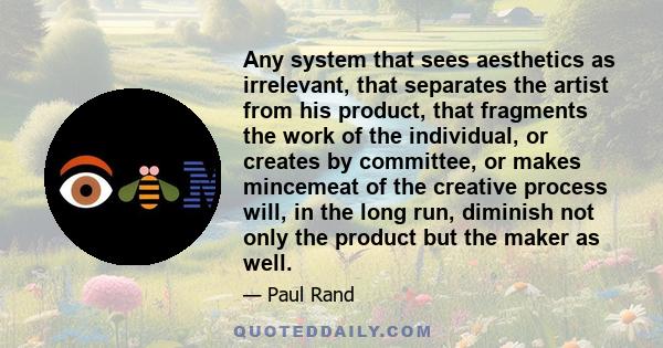 Any system that sees aesthetics as irrelevant, that separates the artist from his product, that fragments the work of the individual, or creates by committee, or makes mincemeat of the creative process will, in the long 