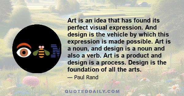 Art is an idea that has found its perfect visual expression. And design is the vehicle by which this expression is made possible. Art is a noun, and design is a noun and also a verb. Art is a product and design is a