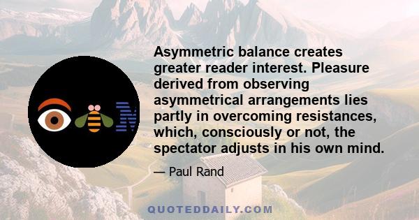 Asymmetric balance creates greater reader interest. Pleasure derived from observing asymmetrical arrangements lies partly in overcoming resistances, which, consciously or not, the spectator adjusts in his own mind.