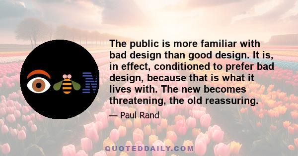 The public is more familiar with bad design than good design. It is, in effect, conditioned to prefer bad design, because that is what it lives with. The new becomes threatening, the old reassuring.