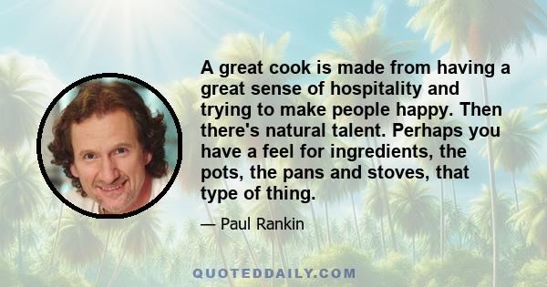 A great cook is made from having a great sense of hospitality and trying to make people happy. Then there's natural talent. Perhaps you have a feel for ingredients, the pots, the pans and stoves, that type of thing.