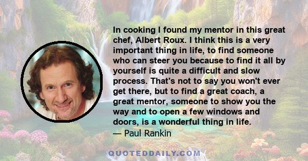 In cooking I found my mentor in this great chef, Albert Roux. I think this is a very important thing in life, to find someone who can steer you because to find it all by yourself is quite a difficult and slow process.