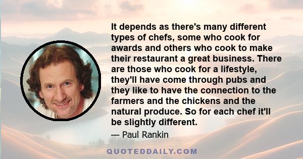 It depends as there's many different types of chefs, some who cook for awards and others who cook to make their restaurant a great business. There are those who cook for a lifestyle, they'll have come through pubs and