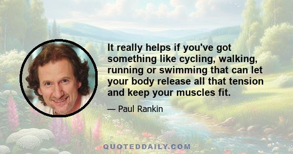 It really helps if you've got something like cycling, walking, running or swimming that can let your body release all that tension and keep your muscles fit.