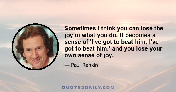 Sometimes I think you can lose the joy in what you do. It becomes a sense of 'I've got to beat him, I've got to beat him,' and you lose your own sense of joy.