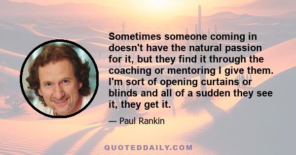 Sometimes someone coming in doesn't have the natural passion for it, but they find it through the coaching or mentoring I give them. I'm sort of opening curtains or blinds and all of a sudden they see it, they get it.