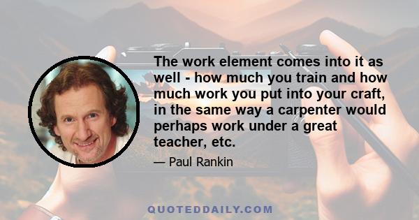 The work element comes into it as well - how much you train and how much work you put into your craft, in the same way a carpenter would perhaps work under a great teacher, etc.