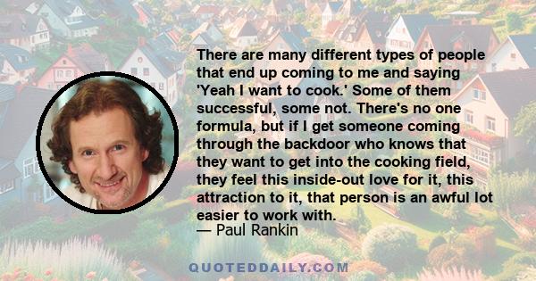 There are many different types of people that end up coming to me and saying 'Yeah I want to cook.' Some of them successful, some not. There's no one formula, but if I get someone coming through the backdoor who knows