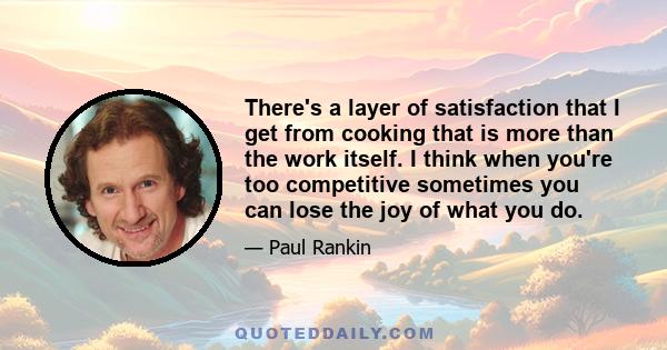 There's a layer of satisfaction that I get from cooking that is more than the work itself. I think when you're too competitive sometimes you can lose the joy of what you do.