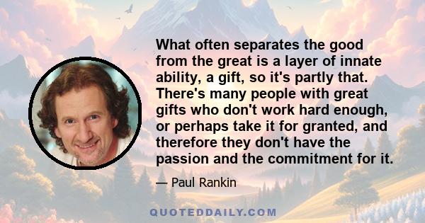 What often separates the good from the great is a layer of innate ability, a gift, so it's partly that. There's many people with great gifts who don't work hard enough, or perhaps take it for granted, and therefore they 