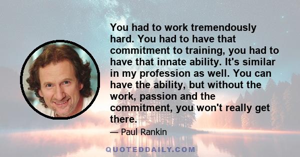 You had to work tremendously hard. You had to have that commitment to training, you had to have that innate ability. It's similar in my profession as well. You can have the ability, but without the work, passion and the 