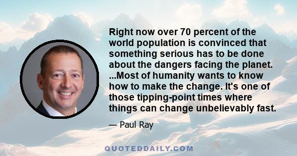 Right now over 70 percent of the world population is convinced that something serious has to be done about the dangers facing the planet. ...Most of humanity wants to know how to make the change. It's one of those