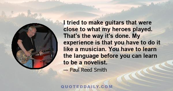 I tried to make guitars that were close to what my heroes played. That's the way it's done. My experience is that you have to do it like a musician. You have to learn the language before you can learn to be a novelist.