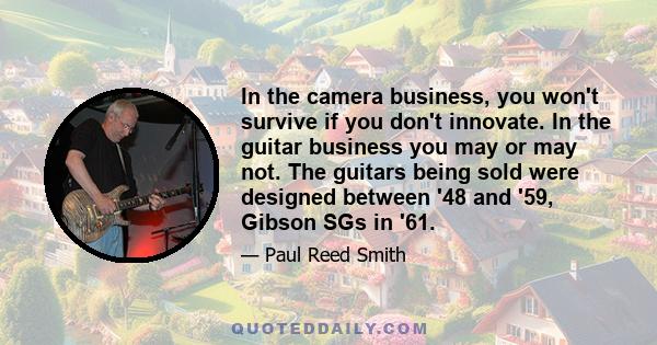 In the camera business, you won't survive if you don't innovate. In the guitar business you may or may not. The guitars being sold were designed between '48 and '59, Gibson SGs in '61.