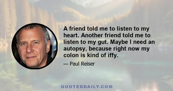 A friend told me to listen to my heart. Another friend told me to listen to my gut. Maybe I need an autopsy, because right now my colon is kind of iffy.