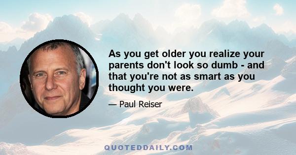 As you get older you realize your parents don't look so dumb - and that you're not as smart as you thought you were.