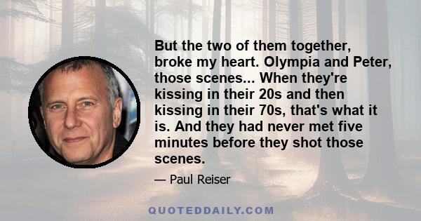 But the two of them together, broke my heart. Olympia and Peter, those scenes... When they're kissing in their 20s and then kissing in their 70s, that's what it is. And they had never met five minutes before they shot