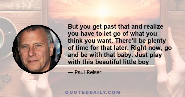 But you get past that and realize you have to let go of what you think you want. There'll be plenty of time for that later. Right now, go and be with that baby. Just play with this beautiful little boy