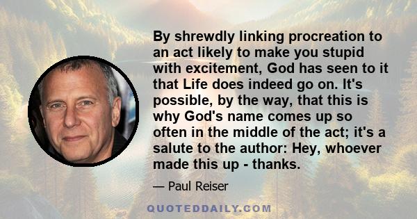 By shrewdly linking procreation to an act likely to make you stupid with excitement, God has seen to it that Life does indeed go on. It's possible, by the way, that this is why God's name comes up so often in the middle 