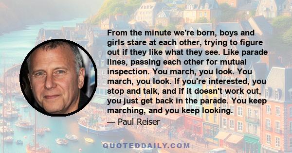 From the minute we're born, boys and girls stare at each other, trying to figure out if they like what they see. Like parade lines, passing each other for mutual inspection. You march, you look. You march, you look. If