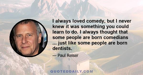 I always loved comedy, but I never knew it was something you could learn to do. I always thought that some people are born comedians ... just like some people are born dentists.