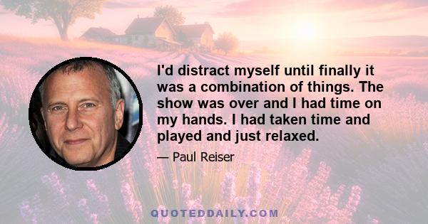 I'd distract myself until finally it was a combination of things. The show was over and I had time on my hands. I had taken time and played and just relaxed.