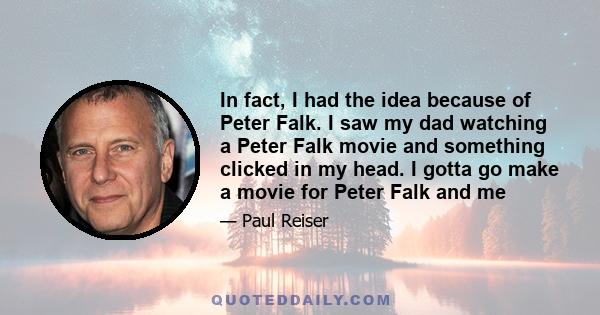 In fact, I had the idea because of Peter Falk. I saw my dad watching a Peter Falk movie and something clicked in my head. I gotta go make a movie for Peter Falk and me