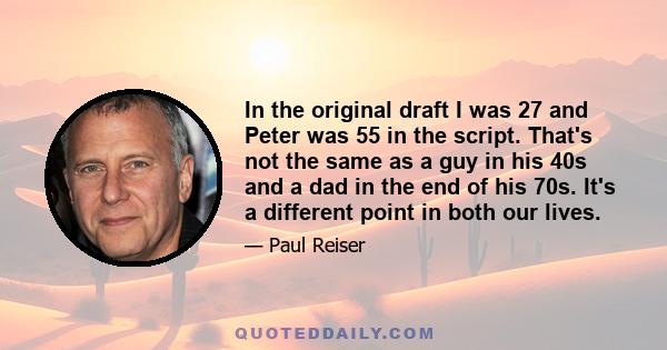 In the original draft I was 27 and Peter was 55 in the script. That's not the same as a guy in his 40s and a dad in the end of his 70s. It's a different point in both our lives.