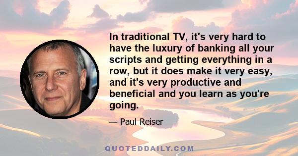 In traditional TV, it's very hard to have the luxury of banking all your scripts and getting everything in a row, but it does make it very easy, and it's very productive and beneficial and you learn as you're going.